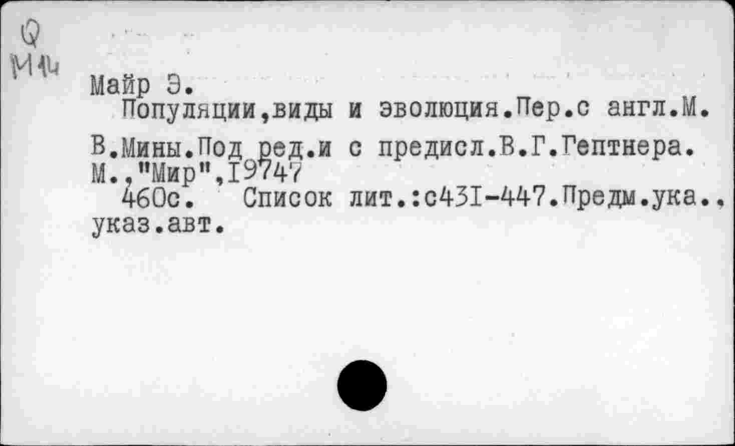 ﻿I?
'И' Майр Э.
Популяции,виды и эволюция.Пер.с англ.М.
В.Мины.Под ред.и с предисл.В.Г.Гептнера.
М.,"Мир",19747
460с. Список лит.:с431-447.Предм.ука. указ.авт.